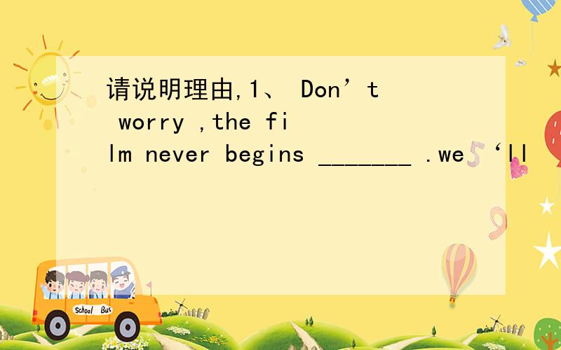 请说明理由,1、 Don’t worry ,the film never begins _______ .we ‘ll