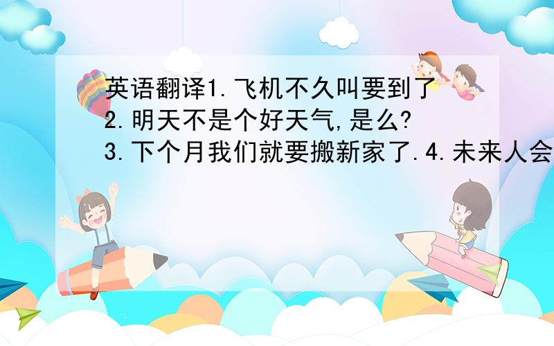 英语翻译1.飞机不久叫要到了2.明天不是个好天气,是么?3.下个月我们就要搬新家了.4.未来人会住到月球上去么5.如果今