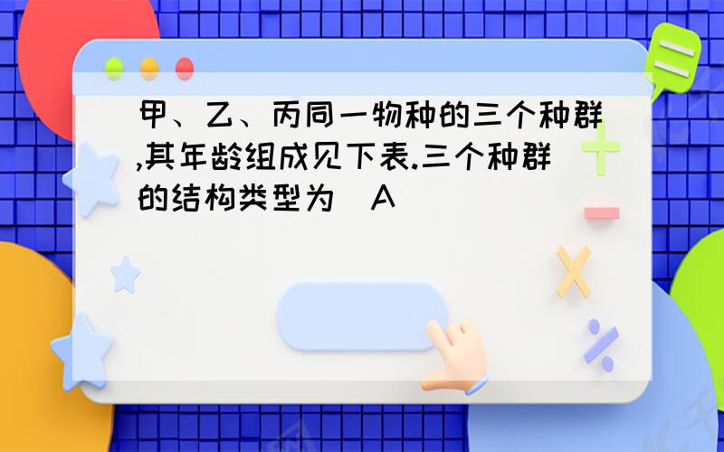 甲、乙、丙同一物种的三个种群,其年龄组成见下表.三个种群的结构类型为（A）