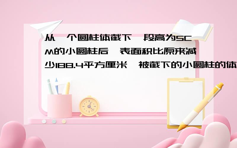 从一个圆柱体截下一段高为5CM的小圆柱后,表面积比原来减少188.4平方厘米,被截下的小圆柱的体积是多少