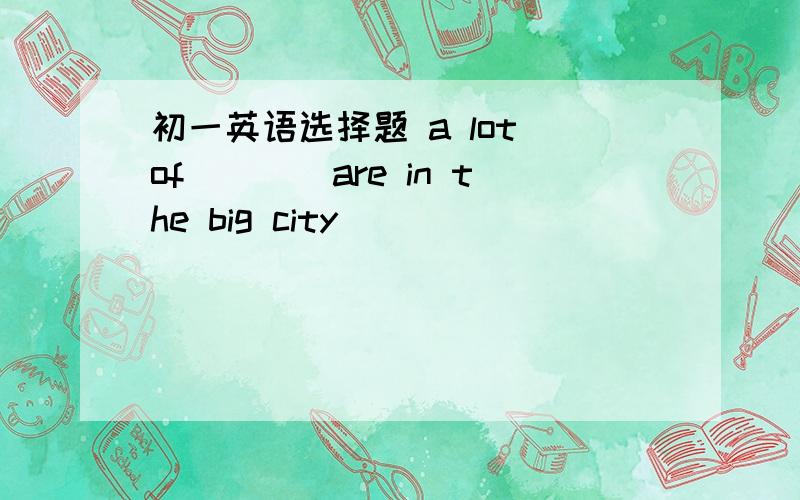 初一英语选择题 a lot of____are in the big city