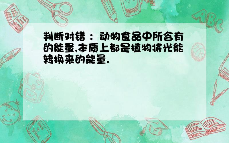 判断对错 ：动物食品中所含有的能量,本质上都是植物将光能转换来的能量.