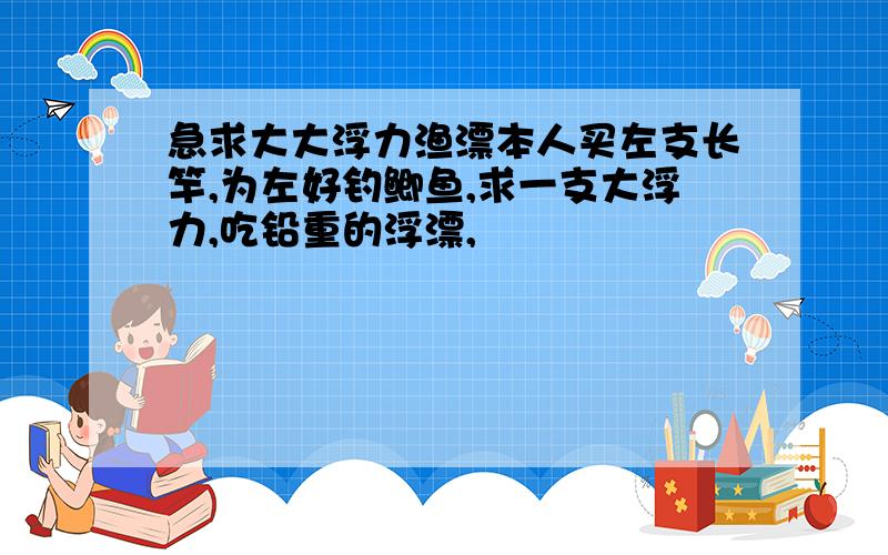 急求大大浮力渔漂本人买左支长竿,为左好钓鲫鱼,求一支大浮力,吃铅重的浮漂,