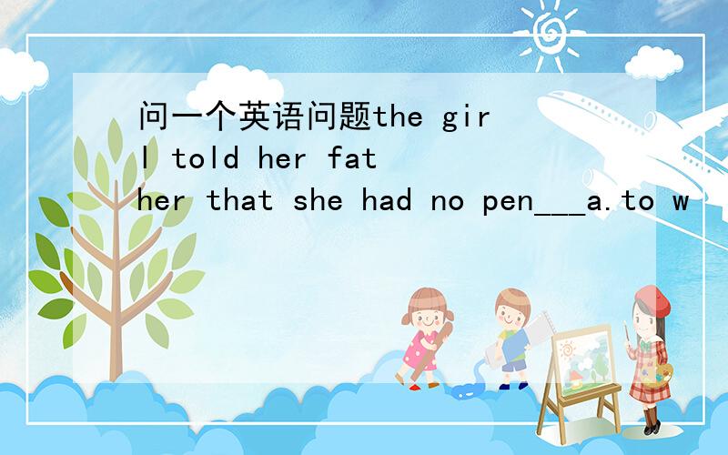 问一个英语问题the girl told her father that she had no pen___a.to w