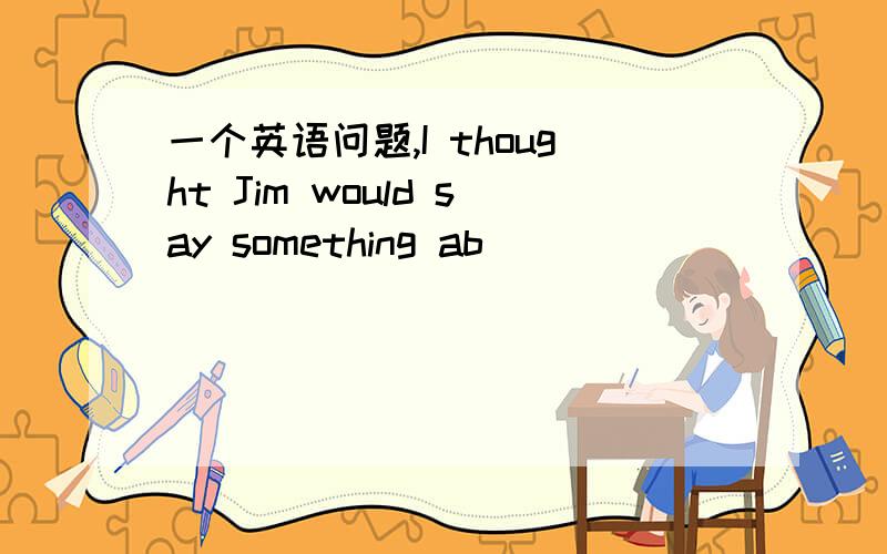 一个英语问题,I thought Jim would say something ab