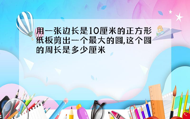 用一张边长是10厘米的正方形纸板剪出一个最大的圆,这个圆的周长是多少厘米