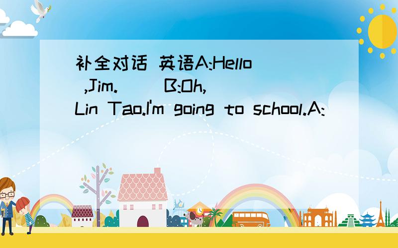 补全对话 英语A:Hello ,Jim.( )B:Oh,Lin Tao.I'm going to school.A:(