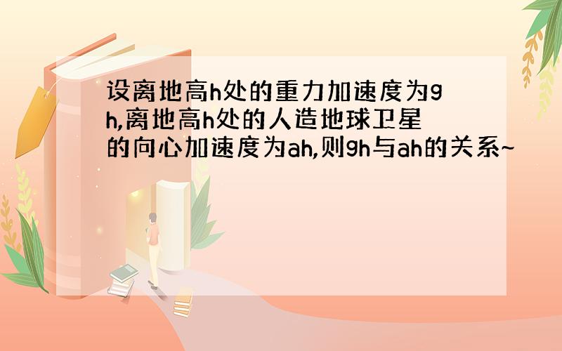 设离地高h处的重力加速度为gh,离地高h处的人造地球卫星的向心加速度为ah,则gh与ah的关系~