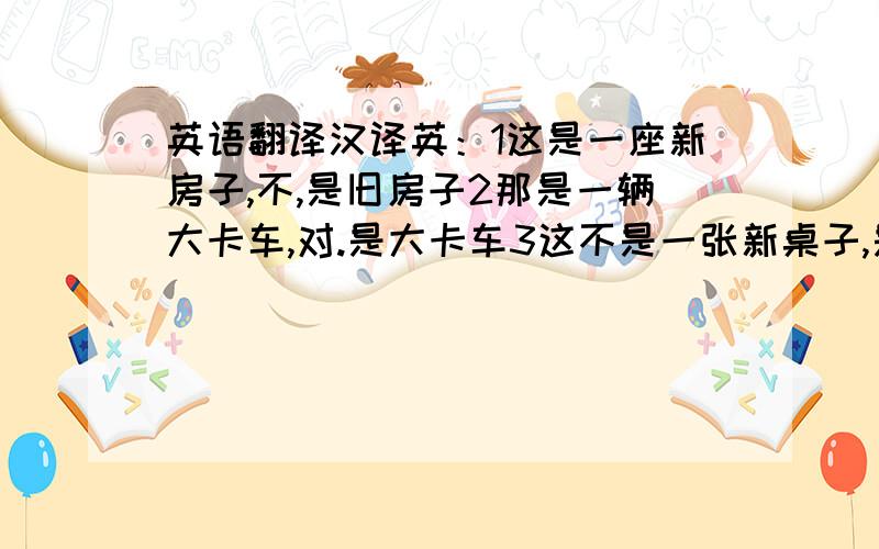 英语翻译汉译英：1这是一座新房子,不,是旧房子2那是一辆大卡车,对.是大卡车3这不是一张新桌子,是的,是不新.4那不是火