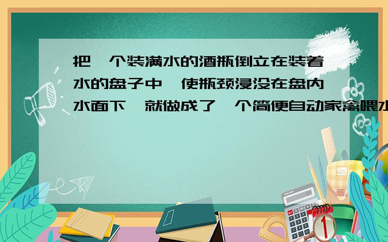 把一个装满水的酒瓶倒立在装着水的盘子中,使瓶颈浸没在盘内水面下,就做成了一个简便自动家禽喂水器.试说明它的工作原理?