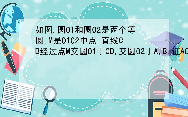 如图,圆O1和圆O2是两个等圆,M是O1O2中点,直线CB经过点M交圆O1于CD,交圆O2于A,B,证AO1平行于DO2