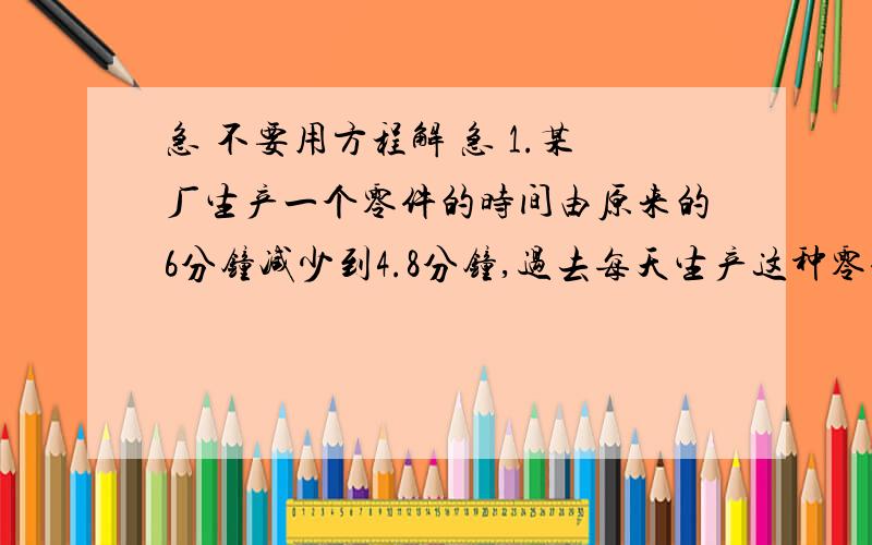 急 不要用方程解 急 1.某厂生产一个零件的时间由原来的6分钟减少到4.8分钟,过去每天生产这种零件240个,现在每天能