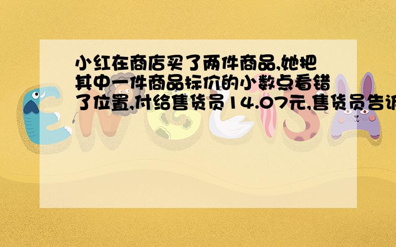 小红在商店买了两件商品,她把其中一件商品标价的小数点看错了位置,付给售货员14.07元,售货员告诉她应该付43.32元,