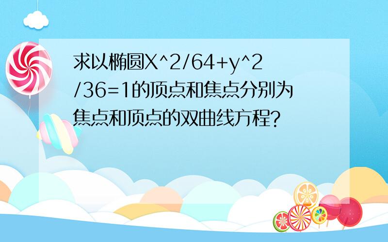 求以椭圆X^2/64+y^2/36=1的顶点和焦点分别为焦点和顶点的双曲线方程?