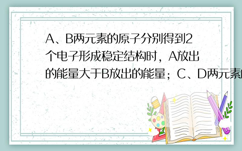 A、B两元素的原子分别得到2个电子形成稳定结构时，A放出的能量大于B放出的能量；C、D两元素的原子分别失去一个电子形成稳