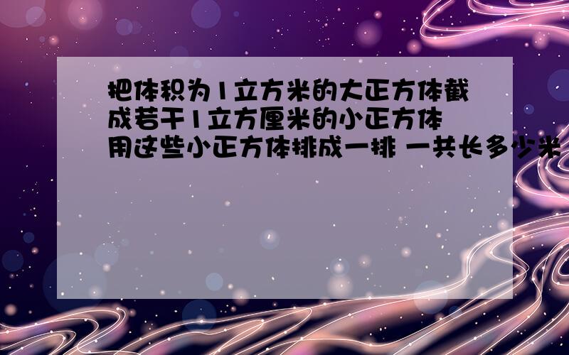 把体积为1立方米的大正方体截成若干1立方厘米的小正方体 用这些小正方体排成一排 一共长多少米