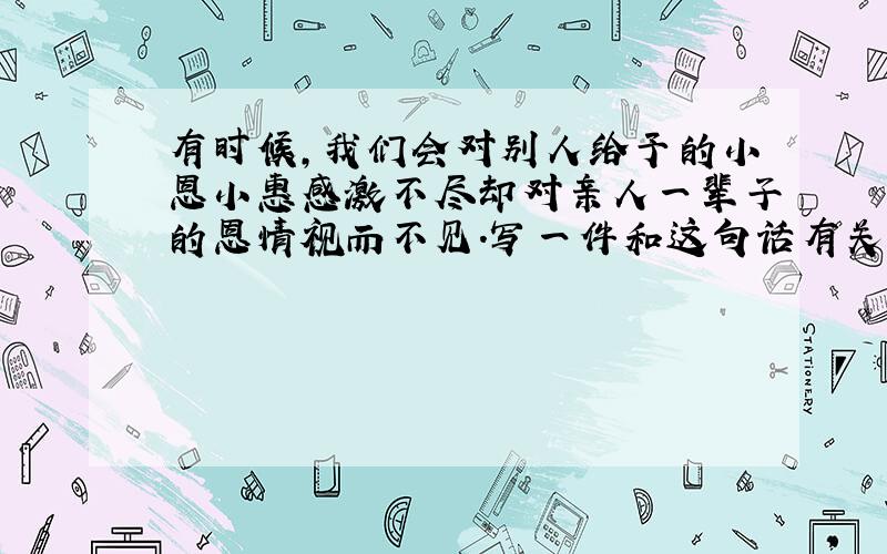 有时候,我们会对别人给予的小恩小惠感激不尽却对亲人一辈子的恩情视而不见.写一件和这句话有关系的事情