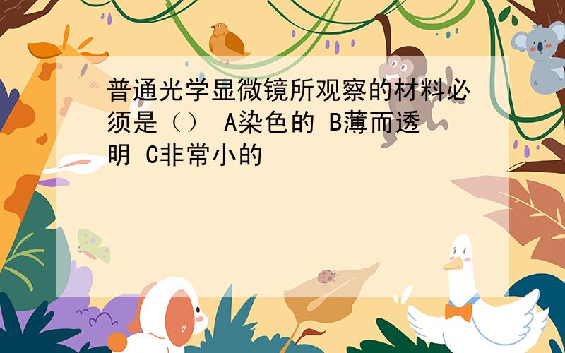 普通光学显微镜所观察的材料必须是（） A染色的 B薄而透明 C非常小的