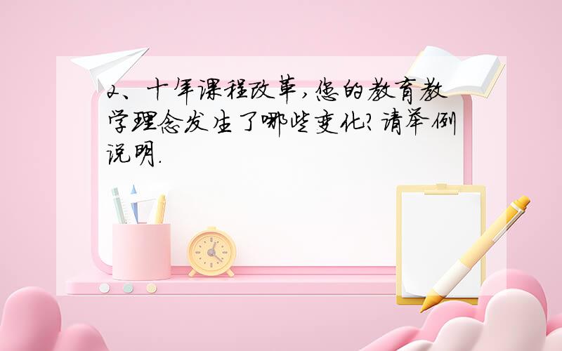 2、十年课程改革,您的教育教学理念发生了哪些变化?请举例说明.