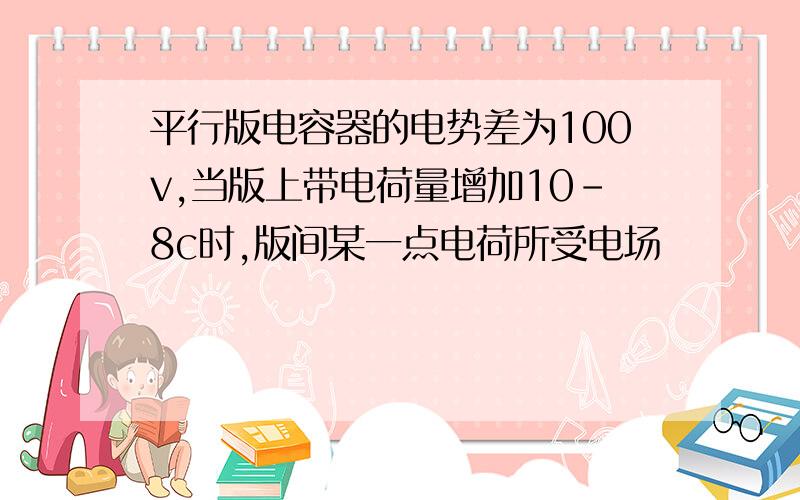 平行版电容器的电势差为100v,当版上带电荷量增加10-8c时,版间某一点电荷所受电场