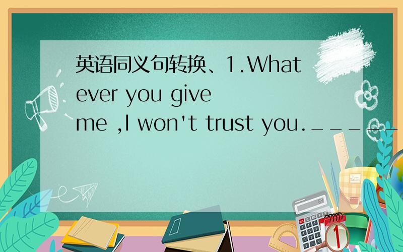 英语同义句转换、1.Whatever you give me ,I won't trust you._______ __