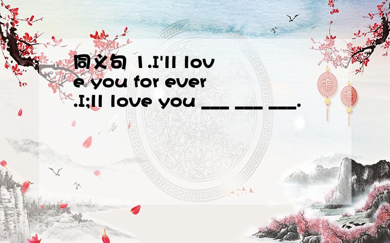 同义句 1.I'll love you for ever.I;ll love you ___ ___ ___.