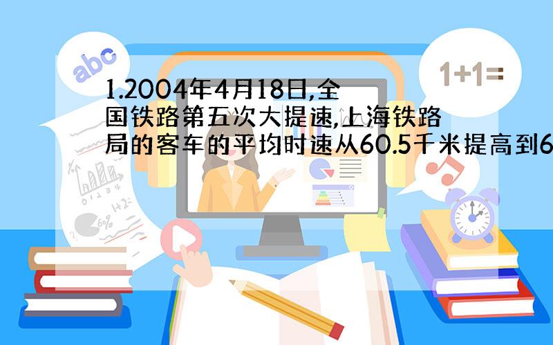 1.2004年4月18日,全国铁路第五次大提速,上海铁路局的客车的平均时速从60.5千米提高到64.2千米；载客能力从每