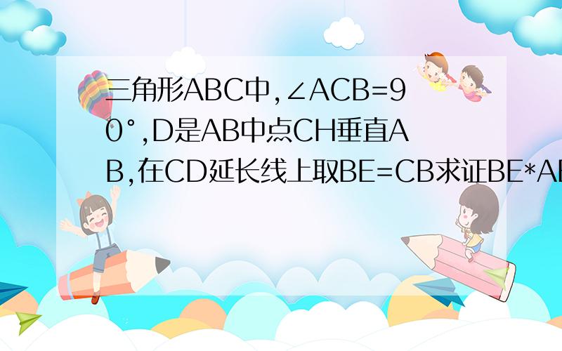 三角形ABC中,∠ACB=90°,D是AB中点CH垂直AB,在CD延长线上取BE=CB求证BE*AB=CD*CE