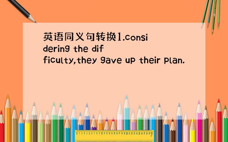 英语同义句转换1.considering the difficulty,they gave up their plan.