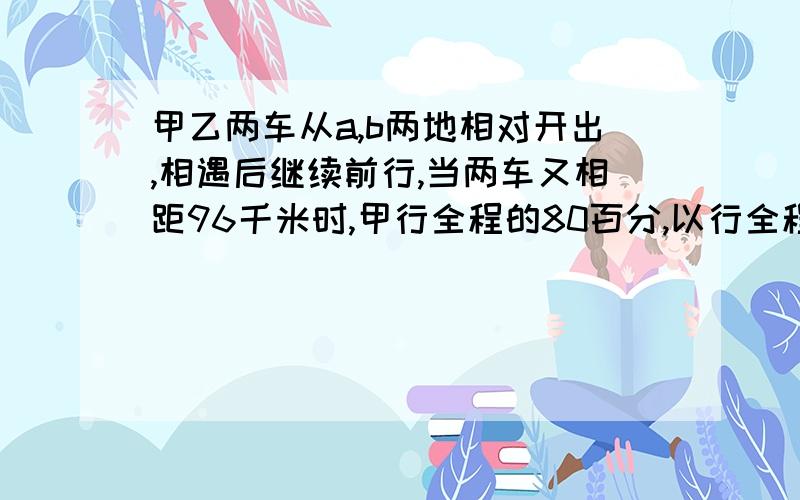 甲乙两车从a,b两地相对开出,相遇后继续前行,当两车又相距96千米时,甲行全程的80百分,以行全程的60％,a