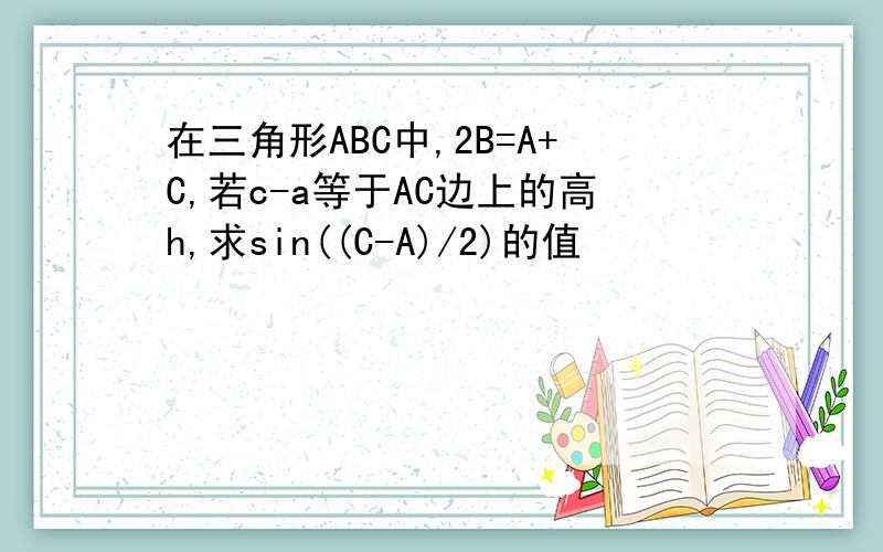 在三角形ABC中,2B=A+C,若c-a等于AC边上的高h,求sin((C-A)/2)的值