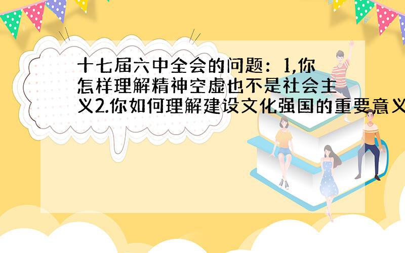 十七届六中全会的问题：1,你怎样理解精神空虚也不是社会主义2.你如何理解建设文化强国的重要意义?3.你如