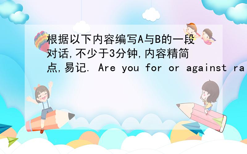 根据以下内容编写A与B的一段对话,不少于3分钟,内容精简点,易记. Are you for or against rai