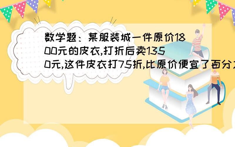 数学题：某服装城一件原价1800元的皮衣,打折后卖1350元,这件皮衣打75折,比原价便宜了百分之几