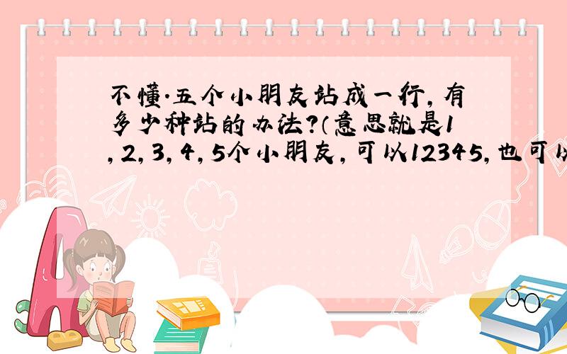 不懂.五个小朋友站成一行,有多少种站的办法?（意思就是1,2,3,4,5个小朋友,可以12345,也可以12354这么站