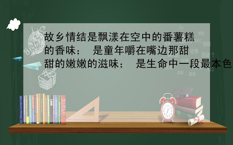 故乡情结是飘漾在空中的番薯糕的香味； 是童年嚼在嘴边那甜甜的嫩嫩的滋味； 是生命中一段最本色最温暖的回味.仿照句式写一段