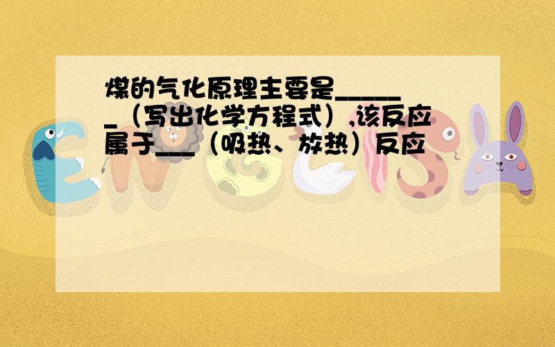 煤的气化原理主要是______（写出化学方程式）,该反应属于___（吸热、放热）反应