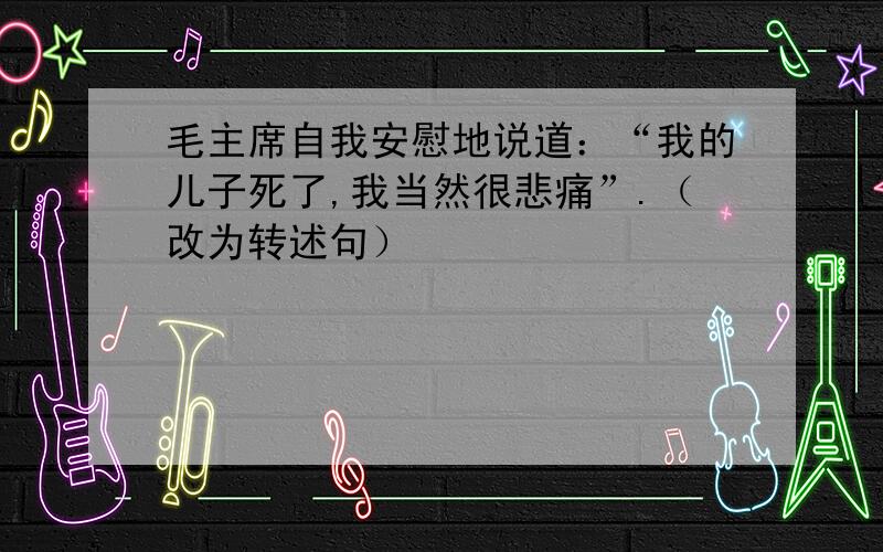 毛主席自我安慰地说道：“我的儿子死了,我当然很悲痛”.（改为转述句）