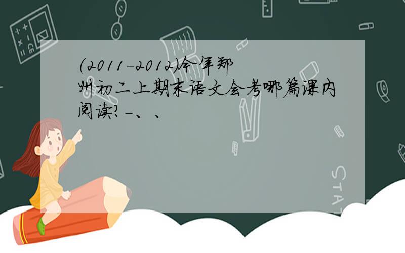 （2011-2012）今年郑州初二上期末语文会考哪篇课内阅读?-、、