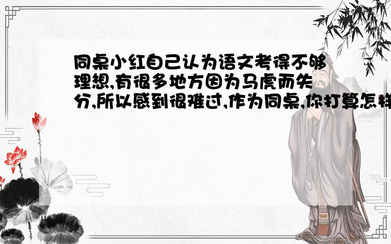 同桌小红自己认为语文考得不够理想,有很多地方因为马虎而失分,所以感到很难过,作为同桌,你打算怎样安慰她