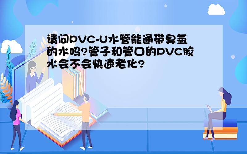 请问PVC-U水管能通带臭氧的水吗?管子和管口的PVC胶水会不会快速老化?