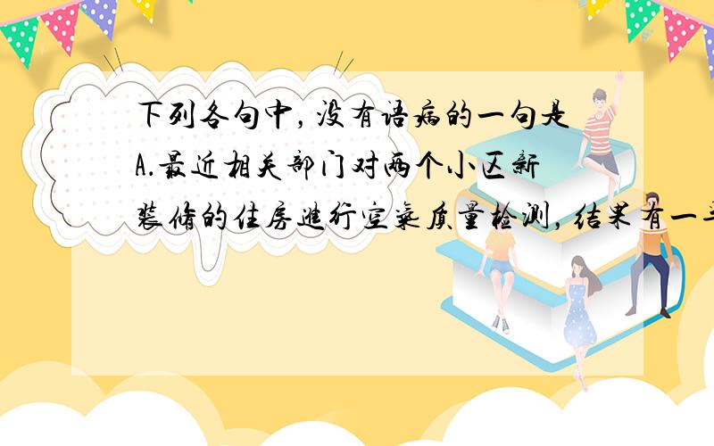 下列各句中，没有语病的一句是A．最近相关部门对两个小区新装修的住房进行空气质量检测，结果有一半住房甲醛超标，而引发甲醛超