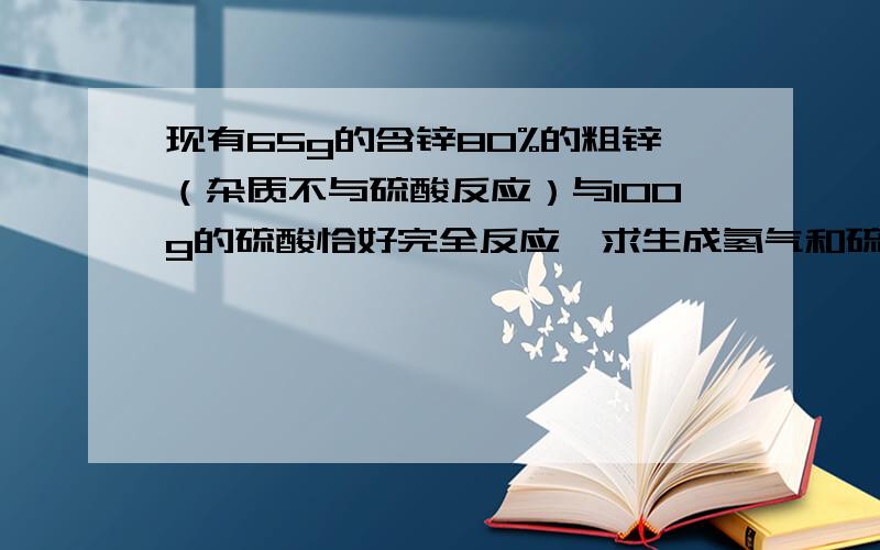 现有65g的含锌80%的粗锌（杂质不与硫酸反应）与100g的硫酸恰好完全反应,求生成氢气和硫酸锌的质量分别是多少?