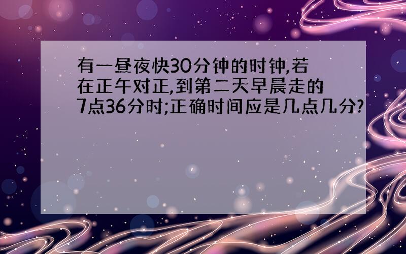 有一昼夜快30分钟的时钟,若在正午对正,到第二天早晨走的7点36分时;正确时间应是几点几分?