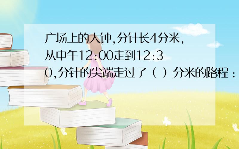 广场上的大钟,分针长4分米,从中午12:00走到12:30,分针的尖端走过了（ ）分米的路程：分针扫过的面积是（ ）平方