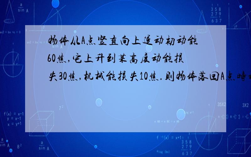 物体从A点竖直向上运动初动能60焦,它上升到某高度动能损失30焦,机械能损失10焦.则物体落回A点时动能为