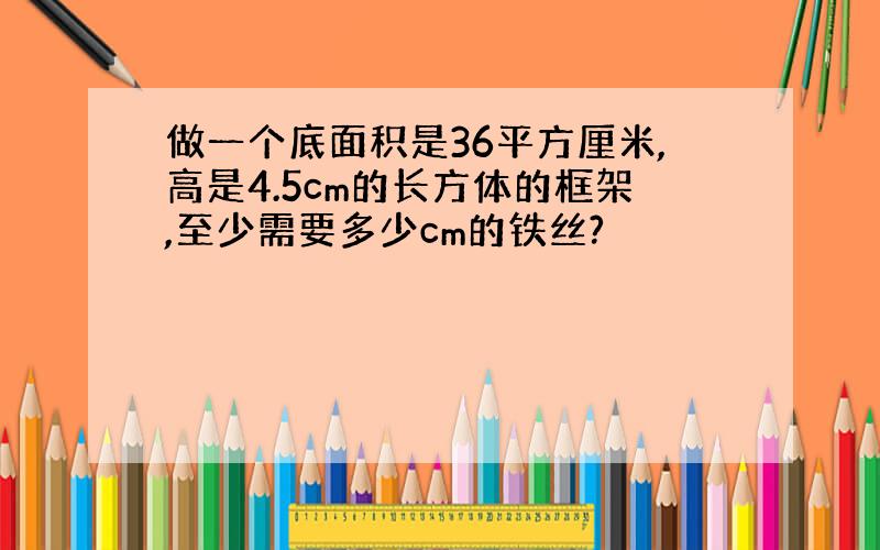 做一个底面积是36平方厘米,高是4.5cm的长方体的框架,至少需要多少cm的铁丝?