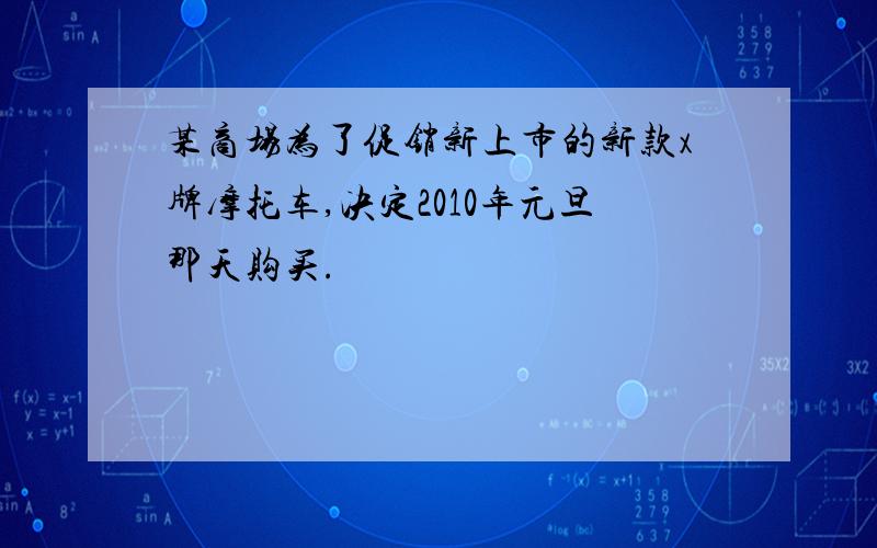 某商场为了促销新上市的新款x牌摩托车,决定2010年元旦那天购买.