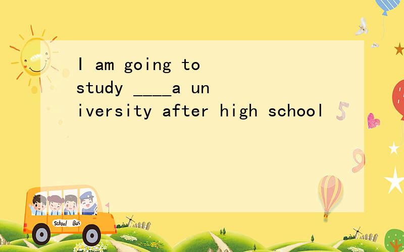 I am going to study ____a university after high school