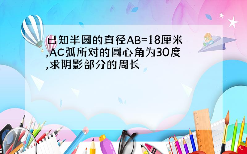 已知半圆的直径AB=18厘米,AC弧所对的圆心角为30度,求阴影部分的周长